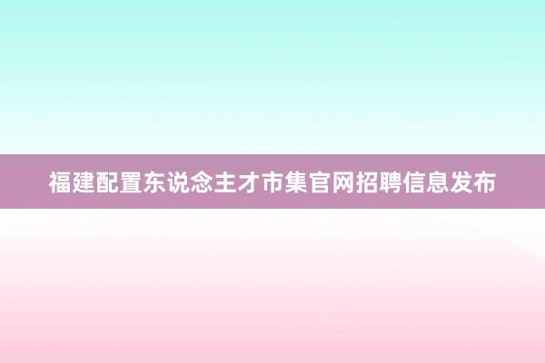 福建配置东说念主才市集官网招聘信息发布