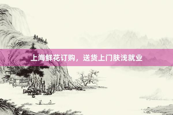 上海鲜花订购，送货上门肤浅就业