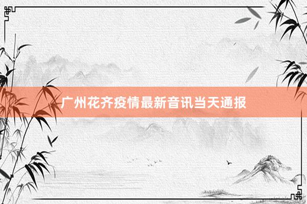 广州花齐疫情最新音讯当天通报